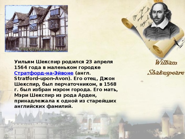 Уильям Шекспир родился 23 апреля 1564 года в маленьком городке Стратфорд-на-Эйвоне (англ. Stratford-upon-Avon). Его отец, Джон Шекспир, был перчаточником, в 1568 г. был избран мэром города. Его мать, Мэри Шекспир из рода Арден, принадлежала к одной из старейших английских фамилий. 