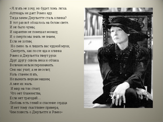 «Я лгать не хочу, но будет ложь легка. Аптекарь не дает Ромео яду. Тогда зачем Джульетте сталь клинка? В тот раз всё обошлось на белом свете. И не было чумы, И карантин не помешал монаху, И о смерти мы знать не знаем, Если не хотим,  Но смею ль я лишить вас чудной муки,  Смотреть, как после яда и клинка Ромео и Джульетта тянут руки Друг другу сквозь века и облака. Величия нельзя переиначить. Оно нас учит, а не веселит, Коль станем лгать, Не выжить внукам нашим, А мне их жаль.  И мир на тои стоит,  Что нет блаженства, Если нет трагедий… Любовь есть гений и спасение сердца  И нет тому счастливее примера, Чем повесть о Джульетте и Ромео» 