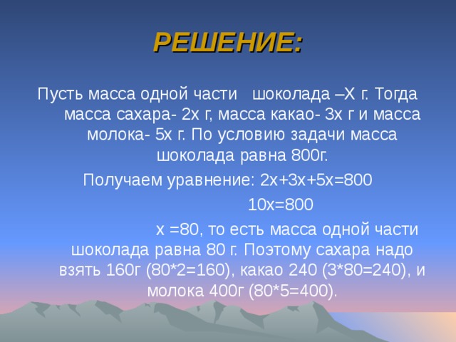РЕШЕНИЕ: Пусть масса одной части шоколада –Х г. Тогда масса сахара- 2х г, масса какао- 3х г и масса молока- 5х г. По условию задачи масса шоколада равна 800г. Получаем уравнение: 2х+3х+5х=800  10х=800  х =80, то есть масса одной части шоколада равна 80 г. Поэтому сахара надо взять 160г (80*2=160), какао 240 (3*80=240), и молока 400г (80*5=400). 