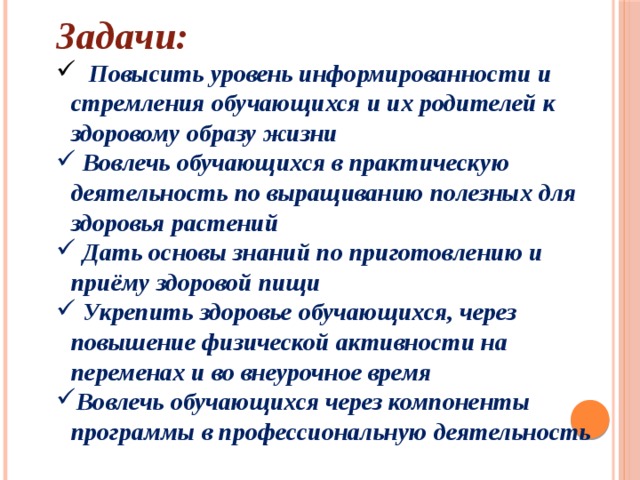Задачи:  Повысить уровень информированности и стремления обучающихся и их родителей к здоровому образу жизни  Вовлечь обучающихся в практическую деятельность по выращиванию полезных для здоровья растений  Дать основы знаний по приготовлению и приёму здоровой пищи  Укрепить здоровье обучающихся, через повышение физической активности на переменах и во внеурочное время Вовлечь обучающихся через компоненты программы в профессиональную деятельность 