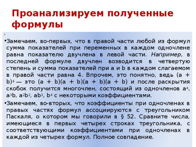 Проанализируем полученные формулы Замечаем, во-первых, что в правой части любой из формул сумма показателей при переменных в каждом одночлене равна показателю двучлена в левой части. Например , в последней формуле двучлен возводится в четвертую степень и сумма показателей при а и b в каждом слагаемом в правой части равна 4. Впрочем, это понятно, ведь (а + b) 4  — это (а + b)(а + b)(а + b)(а + b) и после раскрытия скобок получится многочлен, состоящий из одночленов а 4 , а 3 b, а 2 b 2 , аb 3 , b 4  с некоторыми коэффициентами. Замечаем, во-вторых, что коэффициенты при одночленах в правых частях формул ассоциируются с треугольником Паскаля, о котором мы говорили в § 52. Сравните числа, имеющиеся в первых четырех строках треугольника, с соответствующими коэффициентами при одночленах в каждой из четырех формул. Полное совпадение. 