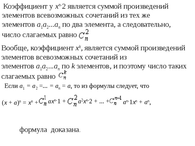   Коэффициент у  x n- 2 является суммой произведений элементов всевозможных сочетаний из тех же элементов  a 1 a 2 ... a n  по два элемента, а следовательно, число слагаемых равно   Вообще, коэффициент  x k , является суммой произведений элементов всевозможных сочетаний из элементов  a 1 a 2 ... a n  по  k  элементов, и поэтому число таких слагаемых равно    Если  a 1  = a 2  =...  = a n  =  a , то из формулы следует, что  ( x  +  a ) n  =  x n  + ax n- 1 + a 2 x n- 2 + ... + a n- 1 x n  +  a n , формула  доказана . 