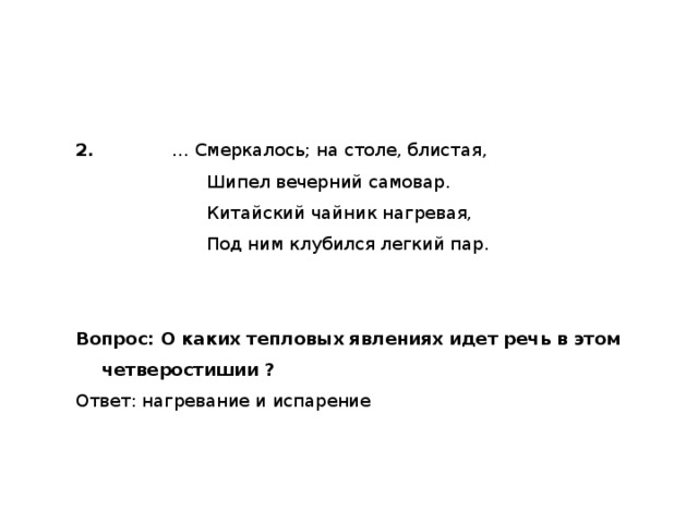 2.     … Смеркалось; на столе, блистая,     Шипел вечерний самовар.     Китайский чайник нагревая,     Под ним клубился легкий пар. Вопрос: О каких тепловых явлениях идет речь в этом четверостишии ? Ответ: нагревание и испарение 