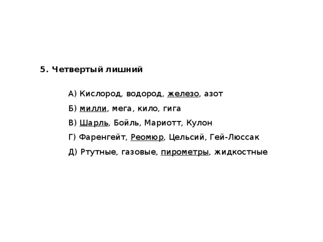 5.   Четвертый лишний   А) Кислород, водород, железо , азот   Б) милли , мега, кило, гига   В) Шарль , Бойль, Мариотт, Кулон   Г) Фаренгейт, Реомюр , Цельсий, Гей-Люссак   Д) Ртутные, газовые, пирометры , жидкостные 