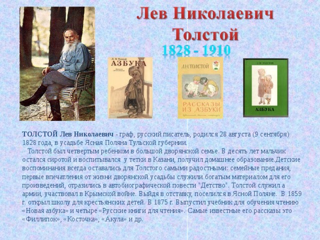 ТОЛСТОЙ Лев Николаевич - граф, русский писатель, родился 28 августа (9 сентября) 1828 года, в усадьбе Ясная Поляна Тульской губернии.      Толстой был четвертым ребенком в большой дворянской семье. В десять лет мальчик остался сиротой и воспитывался у тетки в Казани, получил домашнее образование.Детские воспоминания всегда оставались для Толстого самыми радостными: семейные предания, первые впечатления от жизни дворянской усадьбы служили богатым материалом для его произведений, отразились в автобиографической повести 