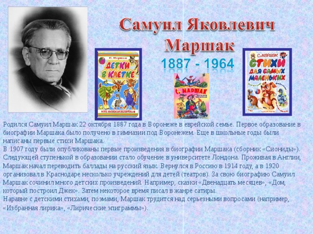 Родился Самуил Маршак 22 октября 1887 года в Воронеже в еврейской семье. Первое образование в биографии Маршака было получено в гимназии под Воронежем. Еще в школьные годы были написаны первые стихи Маршака.  В 1907 году были опубликованы первые произведения в биографии Маршака (сборник «Сиониды»).  Следующей ступенькой в образовании стало обучение в университете Лондона. Проживая в Англии, Маршак начал переводить баллады на русский язык. Вернулся в Россию в 1914 году, а в 1920 организовал в Краснодаре несколько учреждений для детей (театров). За свою биографию Самуил Маршак сочинил много детских произведений. Например, сказки «Двенадцать месяцев», «Дом, который построил Джек». Затем некоторое время писал в жанре сатиры.  Наравне с детскими стихами, поэмами, Маршак трудится над серьезными вопросами (например, «Избранная лирика», «Лирические эпиграммы»).  
