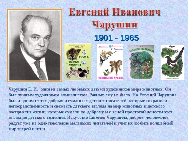 1901 - 1965 Чарушин Е. И. один из самых любимых детьми художников мира животных. Он был лучшим художником анималистом. Равных ему не было. Но Евгений Чарушин был и одним из тех добрых и гуманных детских писателей, которые сохранили непосредственность и свежесть детского взгляда на мир животных и детского восприятия жизни, которые сумели по-доброму и с ясной простотой донести этот взгляд до детского сознания. Искусство Евгения Чарушина, доброе, человечное, радует уже не одно поколение маленьких читателей и учит их любить волшебный мир зверей и птиц. 