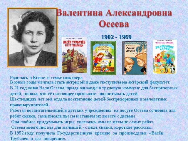  1902 - 1969 Родилась в Киеве в семье инженера.  В юные годы мечтала стать актрисой и даже поступила на актёрский факультет. В 21 год юная Валя Осеева, придя однажды в трудовую коммуну для беспризорных детей, поняла, что её настоящее призвание - воспитывать детей. Шестнадцать лет она отдала воспитанию детей-беспризорников и малолетних правонарушителей. Работая воспитательницей в детских учреждениях, на досуге Осеева сочиняла для ребят сказки, сама писала пьесы и ставила их вместе с детьми.  Она любила придумывать игры, увлекаясь ими не меньше самих ребят.  Осеева много писала для малышей - стихи, сказки, короткие рассказы. В 1952 году получила Государственную премию за произведение «Васёк Трубачёв и его товарищи». 