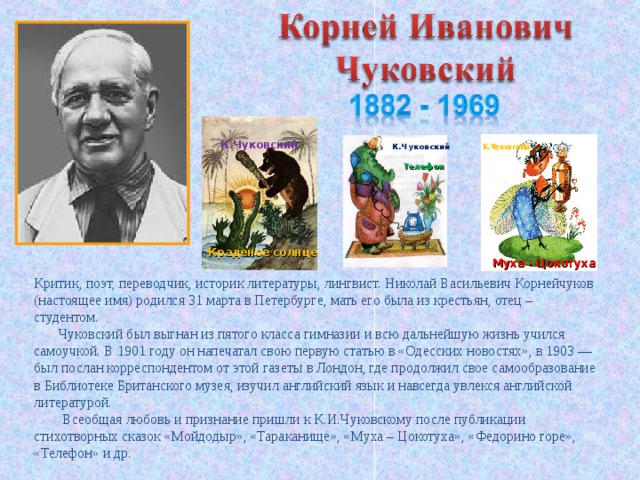 К.Чуковский К.Чуковский К.Чуковский  Телефон  Муха - Цокотуха Краденое солнце Критик, поэт, переводчик, историк литературы, лингвист. Николай Васильевич Корнейчуков (настоящее имя) родился 31 марта в Петербурге, мать его была из крестьян, отец – студентом.         Чуковский был выгнан из пятого класса гимназии и всю дальнейшую жизнь учился самоучкой. В 1901 году он напечатал свою первую статью в «Одесских новостях», в 1903 — был послан корреспондентом от этой газеты в Лондон, где продолжил свое самообразование в Библиотеке Британского музея, изучил английский язык и навсегда увлекся английской литературой.  Всеобщая любовь и признание пришли к К.И.Чуковскому после публикации стихотворных сказок «Мойдодыр», «Тараканище», «Муха – Цокотуха», «Федорино горе», «Телефон» и др. 