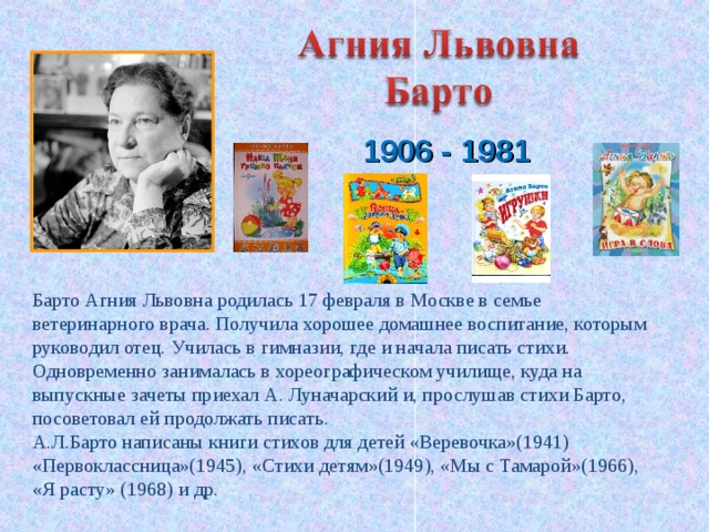   1906 - 1981  Барто Агния Львовна родилась 17 февраля в Москве в семье ветеринарного врача. Получила хорошее домашнее воспитание, которым руководил отец. Училась в гимназии, где и начала писать стихи. Одновременно занималась в хореографическом училище, куда на выпускные зачеты приехал А. Луначарский и, прослушав стихи Барто, посоветовал ей продолжать писать. А.Л.Барто написаны книги стихов для детей «Веревочка»(1941) «Первоклассница»(1945), «Стихи детям»(1949), «Мы с Тамарой»(1966), «Я расту» (1968) и др. 