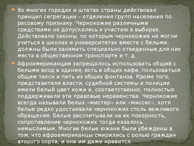 Во многих городах и штатах страны действовал принцип сегрегации – отделения групп населения по расовому признаку. Чернокожие различными средствами не допускались к участию в выборах. Действовали законы, по которым чернокожие не могли учиться в школах и университетах вместе с белыми, должны были занимать специально отведенные для них места в общественном транспорте и т. д. Афроамериканцам запрещалось использовать общий с белыми вход в здания, есть в общих кафе, пользоваться общим такси и пить из общих фонтанов. Кроме того, представители власти, судебной системы и полиции имели белый цвет кожи и, соответственно, полностью поддерживали эти правовые неравенства. Чернокожие всегда называли белых «мистер» или «миссис», хотя белые редко удостаивали чернокожих столь вежливого обращения. Белые рассчитывали на их покорность, сопротивление чернокожих тогда казалось немыслимым. Многие белые южане были убеждены в том, что афроамериканцы смирились с ролью граждан второго сорта, и она им даже нравится. 