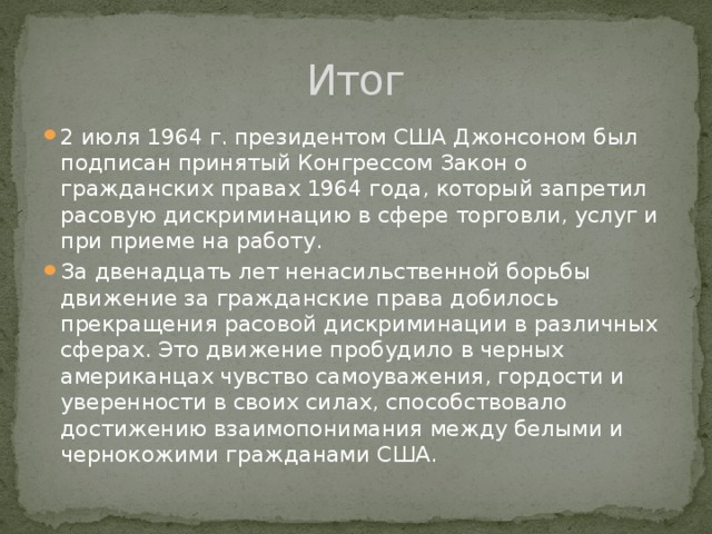 Итог 2 июля 1964 г. президентом США Джонсоном был подписан принятый Конгрессом Закон о гражданских правах 1964 года, который запретил расовую дискриминацию в сфере торговли, услуг и при приеме на работу. За двенадцать лет ненасильственной борьбы движение за гражданские права добилось прекращения расовой дискриминации в различных сферах. Это движение пробудило в черных американцах чувство самоуважения, гордости и уверенности в своих силах, способствовало достижению взаимопонимания между белыми и чернокожими гражданами США. 