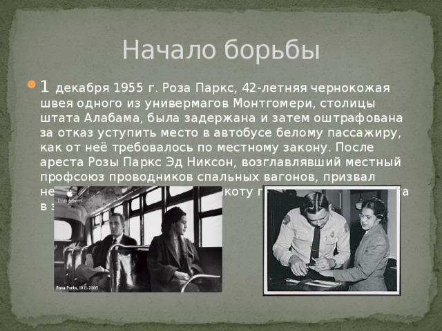 Начало борьбы 1 декабря 1955 г. Роза Паркс, 42-летняя чернокожая швея одного из универмагов Монтгомери, столицы штата Алабама, была задержана и затем оштрафована за отказ уступить место в автобусе белому пассажиру, как от неё требовалось по местному закону. После ареста Розы Паркс Эд Никсон, возглавлявший местный профсоюз проводников спальных вагонов, призвал негритянскую общину к бойкоту городского транспорта в знак протеста. 