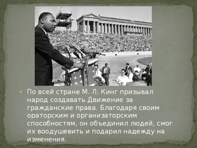 По всей стране М. Л. Кинг призывал народ создавать Движение за гражданские права. Благодаря своим ораторским и организаторским способностям, он объединил людей, смог их воодушевить и подарил надежду на изменения. 