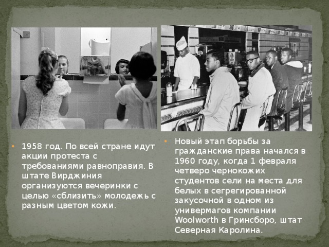 Новый этап борьбы за гражданские права начался в 1960 году, когда 1 февраля четверо чернокожих студентов сели на места для белых в сегрегированной закусочной в одном из универмагов компании Woolworth в Гринсборо, штат Северная Каролина. 1958 год. По всей стране идут акции протеста с требованиями равноправия. В штате Вирджиния организуются вечеринки с целью «сблизить» молодежь с разным цветом кожи. 