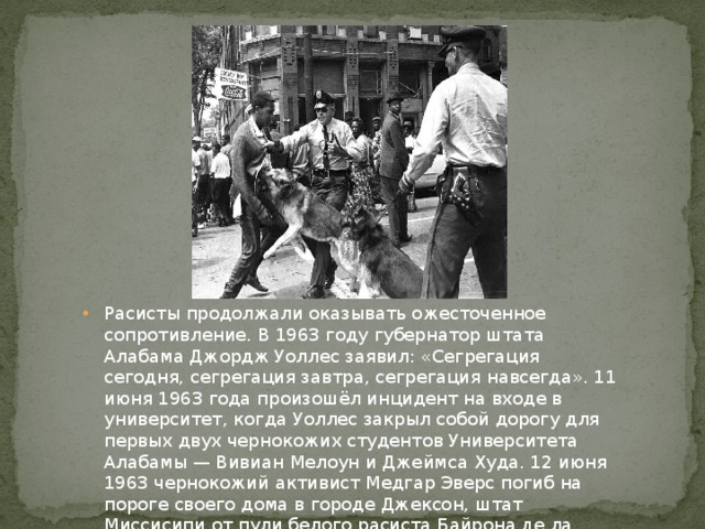 Расисты продолжали оказывать ожесточенное сопротивление. В 1963 году губернатор штата Алабама Джордж Уоллес заявил: «Сегрегация сегодня, сегрегация завтра, сегрегация навсегда». 11 июня 1963 года произошёл инцидент на входе в университет, когда Уоллес закрыл собой дорогу для первых двух чернокожих студентов Университета Алабамы — Вивиан Мелоун и Джеймса Худа. 12 июня 1963 чернокожий активист Медгар Эверс погиб на пороге своего дома в городе Джексон, штат Миссисипи от пули белого расиста Байрона де ла Беквита. 