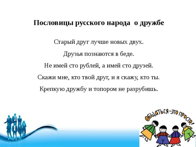 Пословицы русского народа о дружбе Старый друг лучше новых двух. Друзья познаются в беде. Не имей сто рублей, а имей сто друзей. Скажи мне, кто твой друг, и я скажу, кто ты. Крепкую дружбу и топором не разрубишь. 