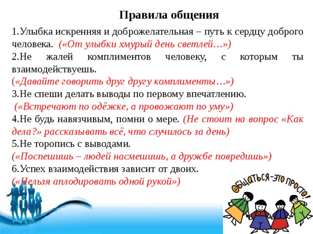 Правила общения 1.Улыбка искренняя и доброжелательная – путь к сердцу доброго человека. («От улыбки хмурый день светлей…») 2.Не жалей комплиментов человеку, с которым ты взаимодействуешь. ( «Давайте говорить друг другу комплименты…») 3.Не спеши делать выводы по первому впечатлению.  («Встречают по одёжке, а провожают по уму») 4.Не будь навязчивым, помни о мере. (Не стоит на вопрос «Как дела?» рассказывать всё, что случилось за день) 5.Не торопись с выводами. («Поспешишь – людей насмешишь, а дружбе повредишь») 6.Успех взаимодействия зависит от двоих. («Нельзя аплодировать одной рукой») 