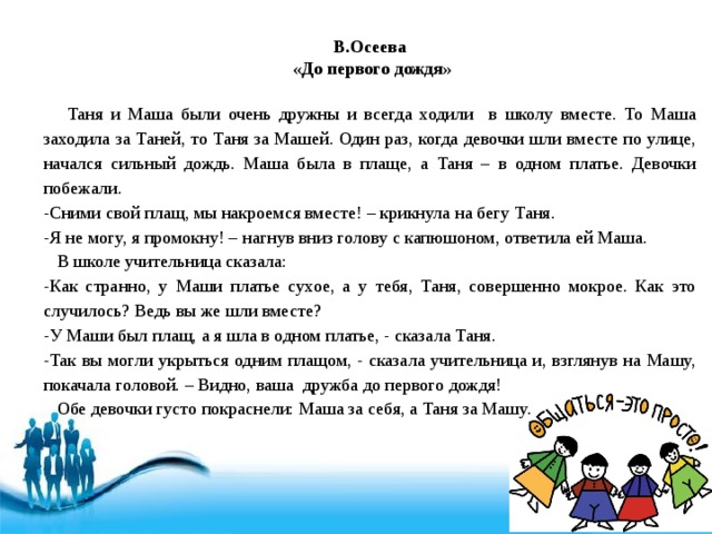 В.Осеева  «До первого дождя»  Таня и Маша были очень дружны и всегда ходили в школу вместе. То Маша заходила за Таней, то Таня за Машей. Один раз, когда девочки шли вместе по улице, начался сильный дождь. Маша была в плаще, а Таня – в одном платье. Девочки побежали. -Сними свой плащ, мы накроемся вместе! – крикнула на бегу Таня. -Я не могу, я промокну! – нагнув вниз голову с капюшоном, ответила ей Маша.  В школе учительница сказала: -Как странно, у Маши платье сухое, а у тебя, Таня, совершенно мокрое. Как это случилось? Ведь вы же шли вместе? -У Маши был плащ, а я шла в одном платье, - сказала Таня. -Так вы могли укрыться одним плащом, - сказала учительница и, взглянув на Машу, покачала головой. – Видно, ваша дружба до первого дождя!  Обе девочки густо покраснели: Маша за себя, а Таня за Машу. 