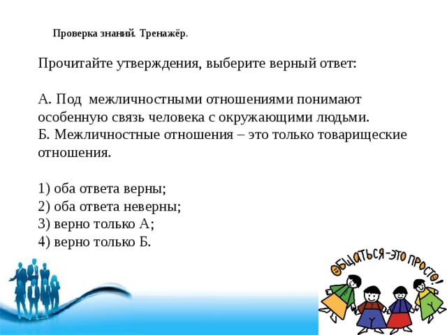 Проверка знаний. Тренажёр. Прочитайте утверждения, выберите верный ответ: А. Под межличностными отношениями понимают особенную связь человека с окружающими людьми. Б. Межличностные отношения – это только товарищеские отношения. 1) оба ответа верны; 2) оба ответа неверны; 3) верно только А; 4) верно только Б. 