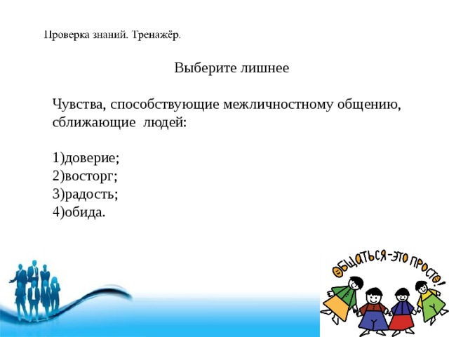 Выберите лишнее Чувства, способствующие межличностному общению, сближающие людей: 1)доверие; 2)восторг; 3)радость; 4)обида. 