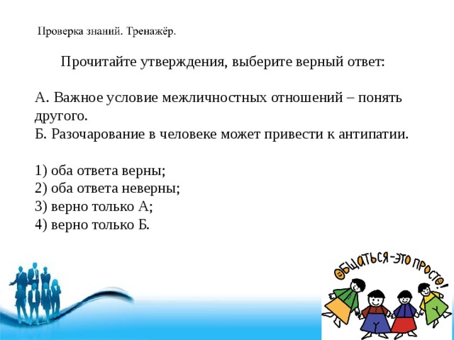 Прочитайте утверждения, выберите верный ответ: А. Важное условие межличностных отношений – понять другого. Б. Разочарование в человеке может привести к антипатии. 1) оба ответа верны; 2) оба ответа неверны; 3) верно только А; 4) верно только Б. 