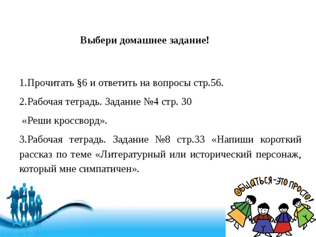 Выбери домашнее задание! 1.Прочитать §6 и ответить на вопросы стр.56. 2.Рабочая тетрадь. Задание №4 стр. 30  «Реши кроссворд». 3.Рабочая тетрадь. Задание №8 стр.33 «Напиши короткий рассказ по теме «Литературный или исторический персонаж, который мне симпатичен». 