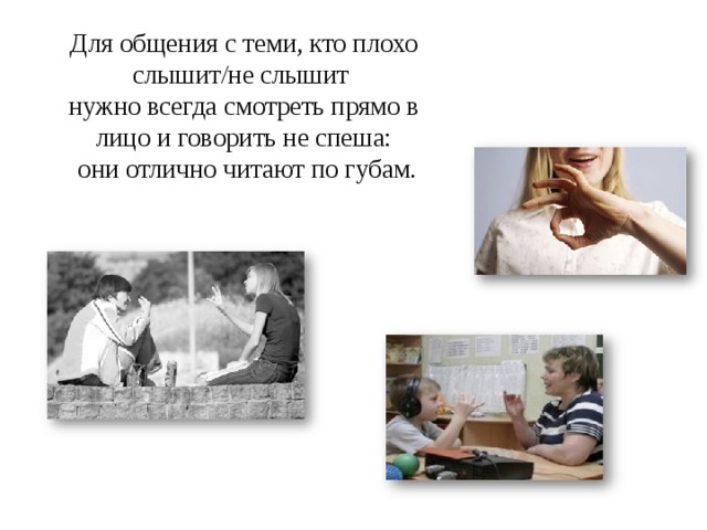 Для общения с теми, кто плохо слышит/не слышит  нужно всегда смотреть прямо в лицо и говорить не спеша:  они отлично читают по губам.   