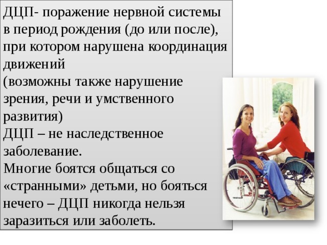 ДЦП- поражение нервной системы в период рождения (до или после), при котором нарушена координация движений (возможны также нарушение зрения, речи и умственного развития) ДЦП – не наследственное заболевание. Многие боятся общаться со «странными» детьми, но бояться нечего – ДЦП никогда нельзя заразиться или заболеть. 