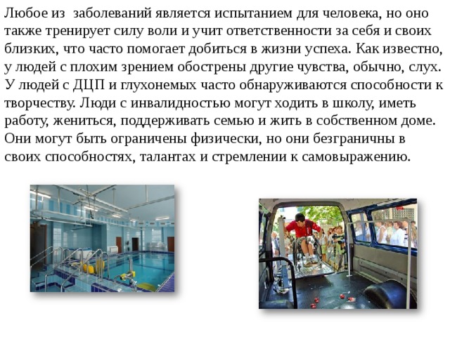 Любое из заболеваний является испытанием для человека, но оно также тренирует силу воли и учит ответственности за себя и своих близких, что часто помогает добиться в жизни успеха. Как известно, у людей с плохим зрением обострены другие чувства, обычно, слух. У людей с ДЦП и глухонемых часто обнаруживаются способности к творчеству. Люди с инвалидностью могут ходить в школу, иметь работу, жениться, поддерживать семью и жить в собственном доме. Они могут быть ограничены физически, но они безграничны в своих способностях, талантах и стремлении к самовыражению. 