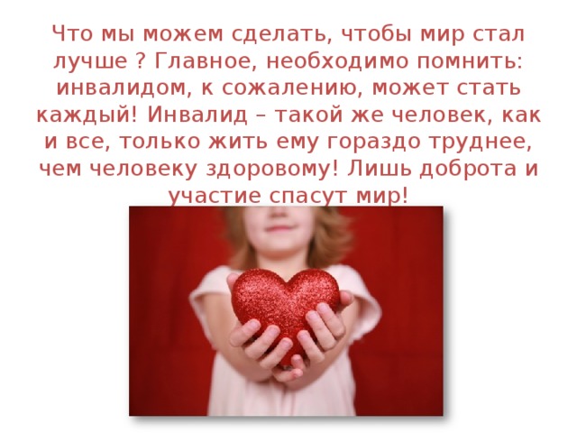 Что мы можем сделать, чтобы мир стал лучше ? Главное, необходимо помнить: инвалидом, к сожалению, может стать каждый! Инвалид – такой же человек, как и все, только жить ему гораздо труднее, чем человеку здоровому! Лишь доброта и участие спасут мир! 