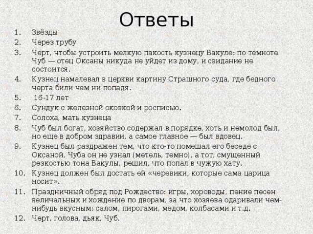 Ответы Звёзды Через трубу Черт, чтобы устроить мелкую пакость кузнецу Вакуле: по темноте Чуб — отец Оксаны никуда не уйдет из дому, и свидание не состоится. Кузнец намалевал в церкви картину Страшного суда, где бедного черта били чем ни попадя.   16-17 лет Сундук с железной оков­кой и росписью. Солоха, мать кузнеца Чуб был богат, хозяйство содержал в порядке, хоть и немолод был, но еще в добром здравии, а самое главное — был вдовец. Кузнец был раздражен тем, что кто-то помешал его беседе с Оксаной, Чуба он не узнал (метель, темно), а тот, смущенный резкостью тона Вакулы, решил, что попал в чужую хату. Кузнец должен был достать ей «черевики, которые сама царица носит».  Праздничный обряд под Рождество: игры, хороводы, пение песен величальных и хождение по дворам, за что хозяева одаривали чем-нибудь вкусным: салом, пирогами, медом, колбасами и т.д.  Черт, голова, дьяк, Чуб.         