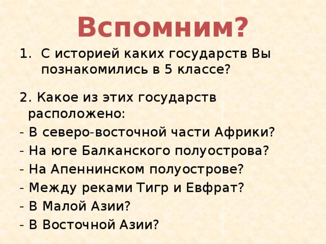 Вспомним? С историей каких государств Вы познакомились в 5 классе? 2. Какое из этих государств расположено: - В северо-восточной части Африки? - На юге Балканского полуострова? - На Апеннинском полуострове? - Между реками Тигр и Евфрат? - В Малой Азии? - В Восточной Азии? 