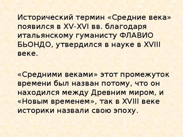   Исторический термин «Средние века» появился в XV-XVI вв. благодаря итальянскому гуманисту ФЛАВИО БЬОНДО, утвердился в науке в XVIII веке.   «Средними веками» этот промежуток времени был назван потому, что он находился между Древним миром, и «Новым временем», так в XVIII веке историки назвали свою эпоху. 