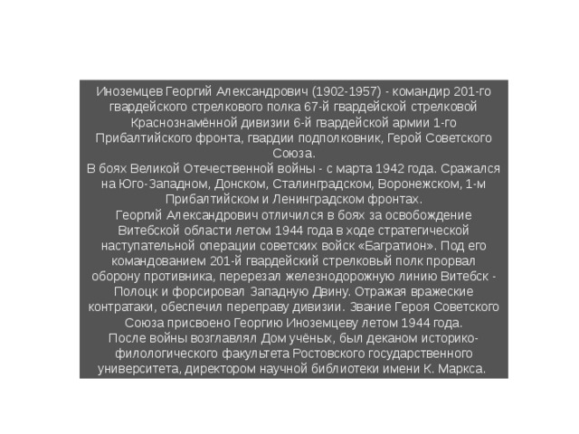 Иноземцев Георгий Александрович (1902-1957) - командир 201-го гвардейского стрелкового полка 67-й гвардейской стрелковой Краснознамённой ди­визии 6-й гвардейской армии 1-го Прибалтийского фронта, гвардии подполковник, Герой Советского Союза. В боях Великой Отечественной войны - с марта 1942 года. Сражался на Юго-Западном, Донском, Сталинградском, Воронежском, 1-м Прибалтийском и Ленинградском фронтах. Георгий Александрович отличился в боях за освобождение Витебской области летом 1944 года в ходе стратегической наступательной операции советских войск «Багратион». Под его командованием 201-й гвардейский стрелковый полк прорвал оборону противника, перерезал железнодо­рожную линию Витебск - Полоцк и форсировал Западную Двину. Отражая вражеские контратаки, обеспечил переправу дивизии. Звание Героя Советского Союза присвоено Георгию Иноземцеву летом 1944 года. После войны возглавлял Дом учёных, был деканом историко-филологи­ческого факультета Ростовского государственного университета, директо­ром научной библиотеки имени К. Маркса. 