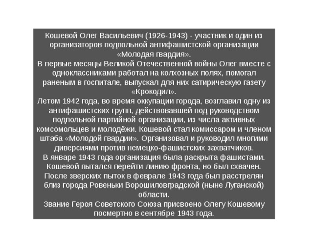 Кошевой Олег Васильевич (1926-1943) - участ­ник и один из организаторов подпольной антифа­шистской организации «Молодая гвардия». В первые месяцы Великой Отечественной вой­ны Олег вместе с одноклассниками работал на кол­хозных полях, помогал раненым в госпитале, выпус­кал для них сатирическую газету «Крокодил». Летом 1942 года, во время оккупации города, возглавил одну из антифашистских групп, действо­вавшей под руководством подпольной партийной организации, из числа активных комсомольцев и молодёжи. Кошевой стал комиссаром и членом штаба «Молодой гвардии». Организовал и руково­дил многими диверсиями против немецко-фашистских захватчиков. В январе 1943 года организация была раскрыта фашистами. Коше­вой пытался перейти линию фронта, но был схвачен. После зверских пыток в феврале 1943 года был расстрелян близ города Ровеньки Ворошиловградской (ныне Луганской) области. Звание Героя Советского Союза присвоено Олегу Кошевому посмерт­но в сентябре 1943 года. 
