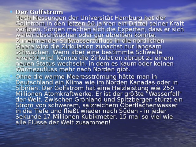 Der Golfstrom  Nach Messungen der Universität Hamburg hat der Golfstrom in den letzen 50 Jahren ein Drittel seiner Kraft verloren. Sorgen machen sich die Experten, dass er sich weiter abschwächen oder gar abreißen könnte. Zunehmender Süßwasserzufluss in die nördlichen Meere wird die Zirkulation zunächst nur langsam schwächen. Wenn aber eine bestimmte Schwelle erreicht wird, könnte die Zirkulation abrupt zu einem neuen Status wechseln, in dem es kaum oder keinen Wärmezufluss mehr nach Norden gibt. Ohne die warme Meeresströmung hätte man in Deutschland ein Klima wie im Norden Kanadas oder in Sibirien. Der Golfstrom hat eine Heizleistung wie 250 Millionen Atomkraftwerke. Er ist der größte 