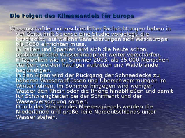 Die Folgen des Klimawandels für Europa   Wissenschaftler unterschiedlicher Fachrichtungen haben in der Zeitschrift Science eine Studie vorgelegt, die beschreibt, auf welche Veränderungen sich Westeuropa bis 2080 einrichten muss.  In Italien und Spanien wird sich die heute schon problematische Wasserknappheit weiter verschärfen. Hitzewellen wie im Sommer 2003, als 35.000 Menschen starben, werden häufiger auftreten und Waldbrände begünstigen.  In den Alpen wird der Rückgang der Schneedecke zu höheren Wasserabflüssen und Überschwemmungen im Winter führen. Im Sommer hingegen wird weniger Wasser den Rhein oder die Rhône hinabfließen und damit für Schwierigkeiten bei der Schifffahrt und der Wasserversorgung sorgen.  Durch das Steigen des Meeresspiegels werden die Niederlande und große Teile Nordeutschlands unter Wasser stehen. 