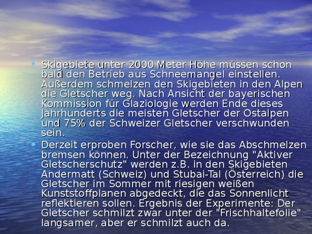 Skigebiete unter 2000 Meter Höhe müssen schon bald den Betrieb aus Schneemangel einstellen.  Außerdem schmelzen den Skigebieten in den Alpen die Gletscher weg. Nach Ansicht der bayerischen Kommission für Glaziologie werden Ende dieses Jahrhunderts die meisten Gletscher der Ostalpen und 75% der Schweizer Gletscher verschwunden sein. Derzeit erproben Forscher, wie sie das Abschmelzen bremsen können. Unter der Bezeichnung 
