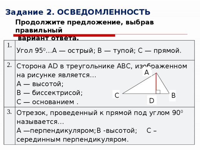 Задание 2. ОСВЕДОМЛЕННОСТЬ Продолжите предложение, выбрав правильный  вариант ответа. 1. Угол 95 0 …A — острый; B — тупой; C — прямой. 2. Сторона AD в треугольнике ABC, изображенном на рисунке является… 3. A   — высотой; Отрезок, проведенный к прямой под углом 90 0 называется… A —перпендикуляром;  B -высотой;  C –серединным перпендикуляром. B — биссектрисой; C — основанием . A B C D 