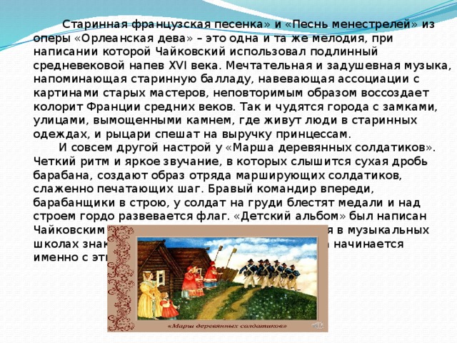  Старинная французская песенка» и «Песнь менестрелей» из оперы «Орлеанская дева» – это одна и та же мелодия, при написании которой Чайковский использовал подлинный средневековой напев XVI века. Мечтательная и задушевная музыка, напоминающая старинную балладу, навевающая ассоциации с картинами старых мастеров, неповторимым образом воссоздает колорит Франции средних веков. Так и чудятся города с замками, улицами, вымощенными камнем, где живут люди в старинных одеждах, и рыцари спешат на выручку принцессам.  И совсем другой настрой у «Марша деревянных солдатиков». Четкий ритм и яркое звучание, в которых слышится сухая дробь барабана, создают образ отряда марширующих солдатиков, слаженно печатающих шаг. Бравый командир впереди, барабанщики в строю, у солдат на груди блестят медали и над строем гордо развевается флаг. «Детский альбом» был написан Чайковским для детского исполнения. И сегодня в музыкальных школах знакомство с творчеством Петра Ильича начинается именно с этих произведений.    