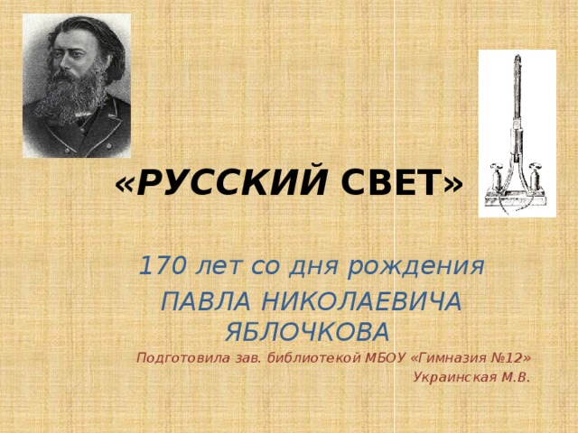 «РУССКИЙ  СВЕТ» 170 лет со дня рождения ПАВЛА НИКОЛАЕВИЧА ЯБЛОЧКОВА Подготовила зав. библиотекой МБОУ «Гимназия №12» Украинская М.В. 