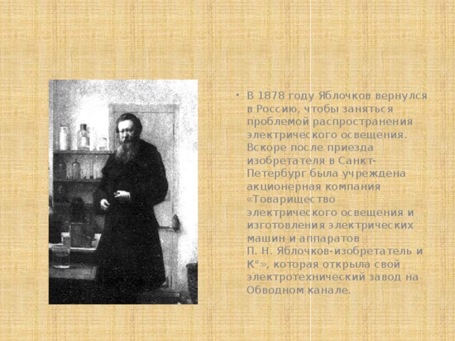 В 1878 году Яблочков вернулся в Россию, чтобы заняться проблемой распространения электрического освещения. Вскоре после приезда изобретателя в Санкт-Петербург была учреждена акционерная компания «Товарищество электрического освещения и изготовления электрических машин и аппаратов П. Н. Яблочков-изобретатель и К°», которая открыла свой электротехнический завод на Обводном канале. 
