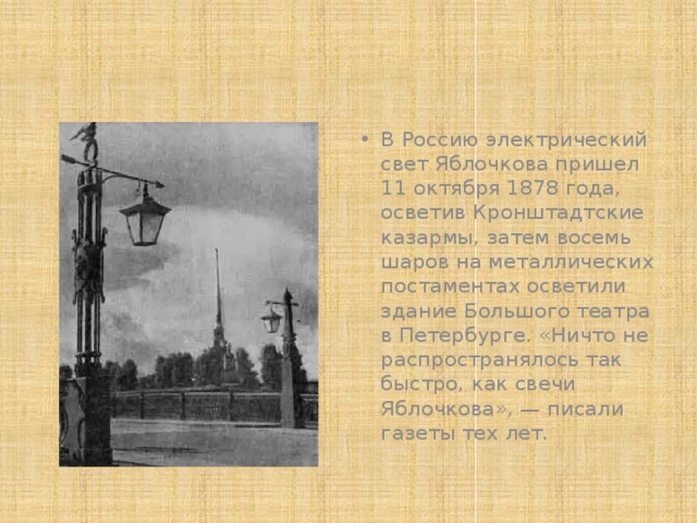 В Россию электрический свет Яблочкова пришел 11 октября 1878 года, осветив Кронштадтские казармы, затем восемь шаров на металлических постаментах осветили здание Большого театра в Петербурге. «Ничто не распространялось так быстро, как свечи Яблочкова», — писали газеты тех лет. 
