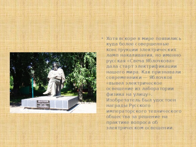 Хотя вскоре в мире появились куда более совершенные конструкции электрических ламп накаливания, но именно русская «Свеча Яблочкова» дала старт электрификации нашего мира. Как признавали современники — Яблочков «вывел электрическое освещение из лаборатории физика на улицу». Изобретатель был удостоен награды Русского императорского технического общества за решение на практике вопроса об электрическом освещении.  