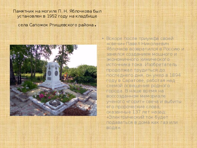 Памятник на могиле П. Н. Яблочкова был установлен в 1952 году на кладбище села Сапожок Ртищевского района . Вскоре после триумфа своей «свечи» Павел Николаевич Яблочков возвратился в Россию и занялся созданием мощного и экономичного химического источника тока. Изобретатель продолжал трудиться до последнего дня, он умер в 1894 году в Саратове, работая над схемой освещения родного города. В наше время на воссозданном мемориале ученого «горит» свеча и выбиты его пророческие слова, сказанные 137 лет назад: «Электрический ток будет подаваться в дома как газ или вода». 