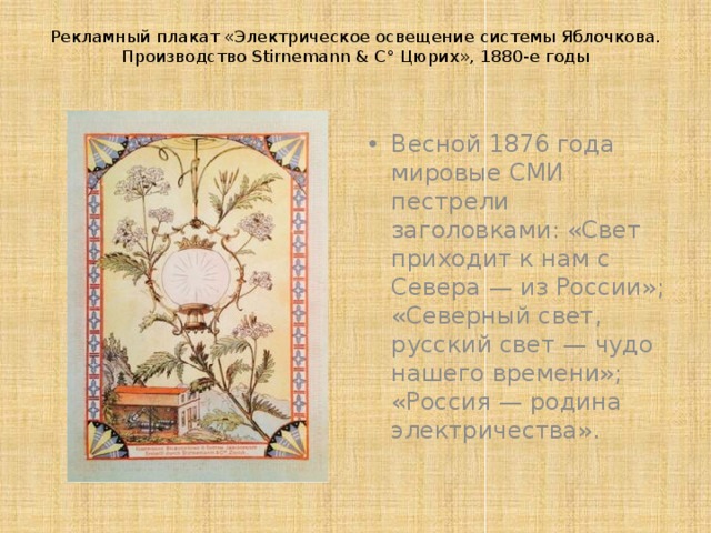 Рекламный плакат «Электрическое освещение системы Яблочкова. Производство Stirnemann & C° Цюрих», 1880-е годы   Весной 1876 года мировые СМИ пестрели заголовками: «Свет приходит к нам с Севера — из России»; «Северный свет, русский свет — чудо нашего времени»; «Россия — родина электричества». 
