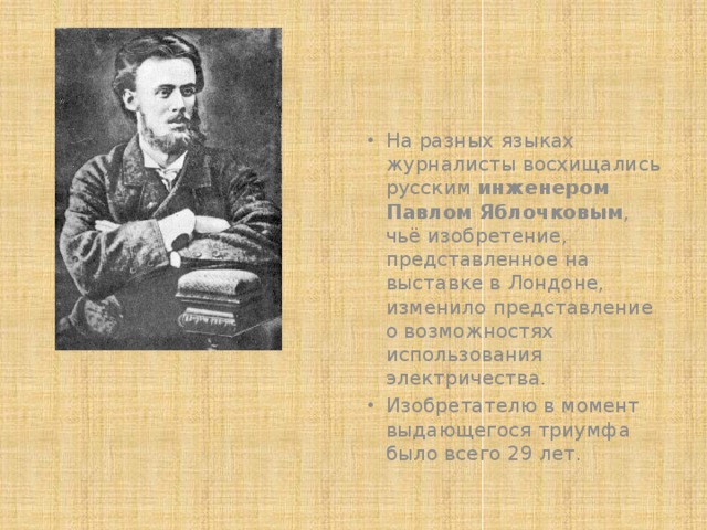 На разных языках журналисты восхищались русским инженером Павлом Яблочковым , чьё изобретение, представленное на выставке в Лондоне, изменило представление о возможностях использования электричества. Изобретателю в момент выдающегося триумфа было всего 29 лет. 