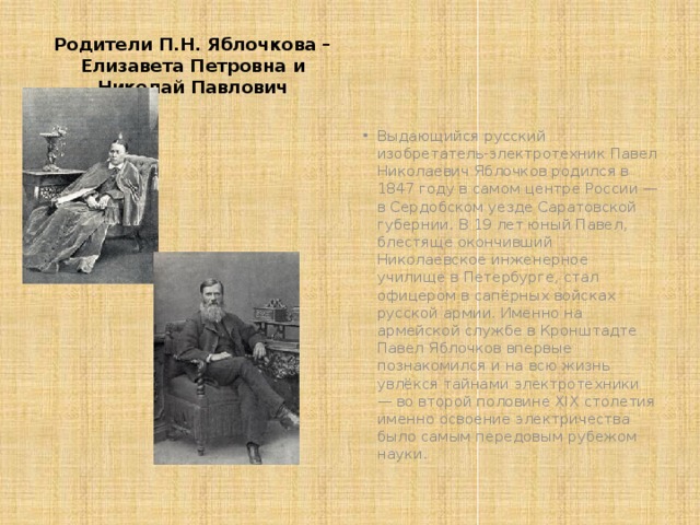 Родители П.Н. Яблочкова – Елизавета Петровна и Николай Павлович Выдающийся русский изобретатель-электротехник Павел Николаевич Яблочков родился в 1847 году в самом центре России — в Сердобском уезде Саратовской губернии. В 19 лет юный Павел, блестяще окончивший Николаевское инженерное училище в Петербурге, стал офицером в сапёрных войсках русской армии. Именно на армейской службе в Кронштадте Павел Яблочков впервые познакомился и на всю жизнь увлёкся тайнами электротехники — во второй половине XIX столетия именно освоение электричества было самым передовым рубежом науки. 