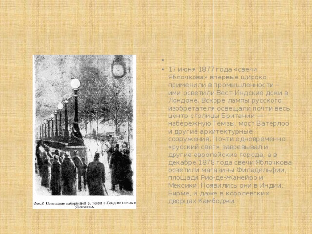   17 июня 1877 года «свечи Яблочкова» впервые широко применили в промышленности – ими осветили Вест-Индские доки в Лондоне. Вскоре лампы русского изобретателя освещали почти весь центр столицы Британии — набережную Темзы, мост Ватерлоо и другие архитектурные сооружения. Почти одновременно «русский свет» завоевывал и другие европейские города, а в декабре 1878 года свечи Яблочкова осветили магазины Филадельфии, площади Рио-де-Жанейро и Мексики. Появились они в Индии, Бирме, и даже в королевских дворцах Камбоджи. 